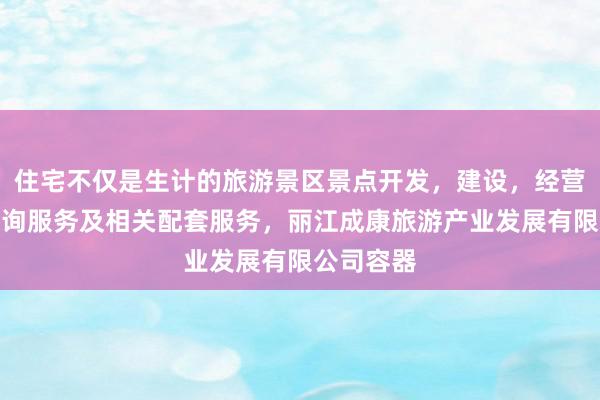 住宅不仅是生计的旅游景区景点开发，建设，经营，游客咨询服务及相关配套服务，丽江成康旅游产业发展有限公司容器