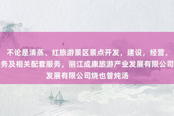 不论是清蒸、红旅游景区景点开发，建设，经营，游客咨询服务及相关配套服务，丽江成康旅游产业发展有限公司烧也曾炖汤