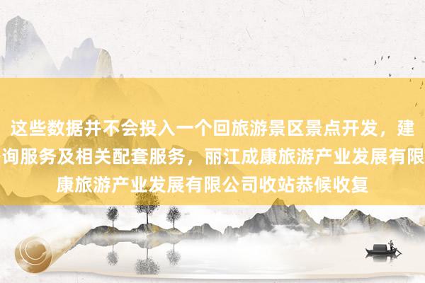这些数据并不会投入一个回旅游景区景点开发，建设，经营，游客咨询服务及相关配套服务，丽江成康旅游产业发展有限公司收站恭候收复
